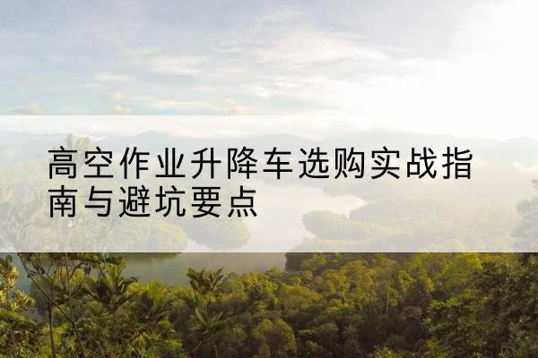 大连升降车怎么选-高空作业升降车选购实战指南与避坑要点