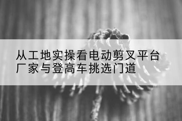 大连电动剪叉升降平台厂家-从工地实操看电动剪叉平台厂家与登高车挑选门道
