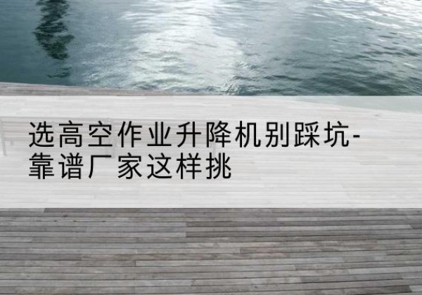 大连剪叉式升降机厂家-选高空作业升降机别踩坑-靠谱厂家这样挑