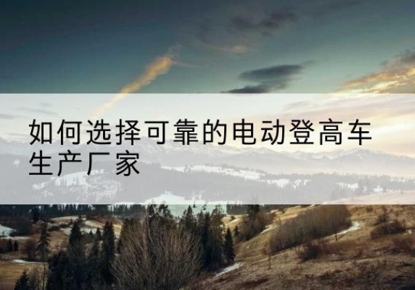 大连电动登高车厂家-如何选择可靠的电动登高车生产厂家