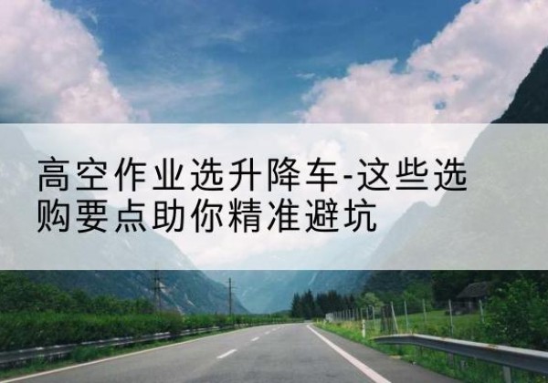 大连升降车厂家-高空作业选升降车-这些选购要点助你*避坑