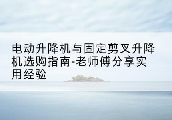 大连电动升降机怎么选-电动升降机与固定剪叉升降机选购指南-老师傅分享实用经验