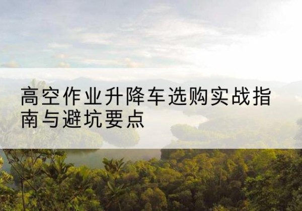 大连升降车怎么选-高空作业升降车选购实战指南与避坑要点