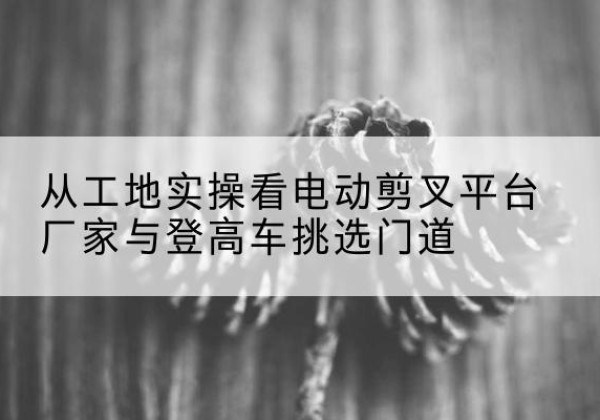 大连电动剪叉升降平台厂家-从工地实操看电动剪叉平台厂家与登高车挑选门道