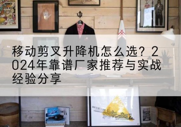 大连升降平台厂家推荐-移动剪叉升降机怎么选？2024年靠谱厂家推荐与实战经验分享